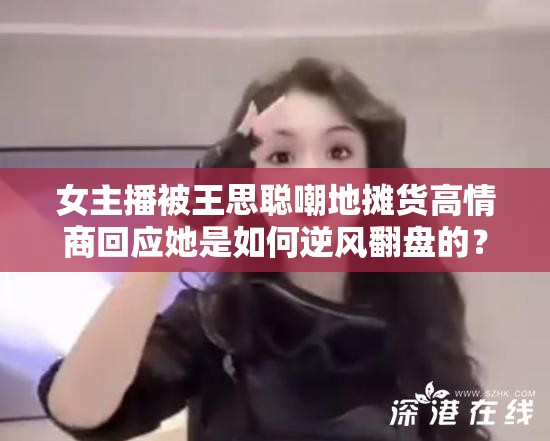 女主播被王思聪嘲地摊货高情商回应她是如何逆风翻盘的？