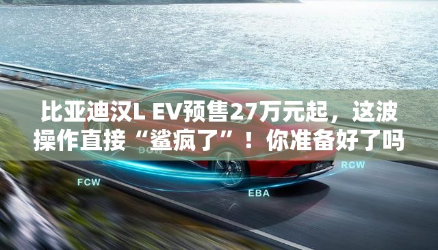 比亚迪汉L EV预售27万元起，这波操作直接“鲨疯了”！你准备好了吗？