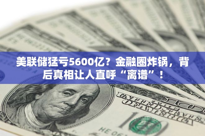 美联储猛亏5600亿？金融圈炸锅，背后真相让人直呼“离谱”！