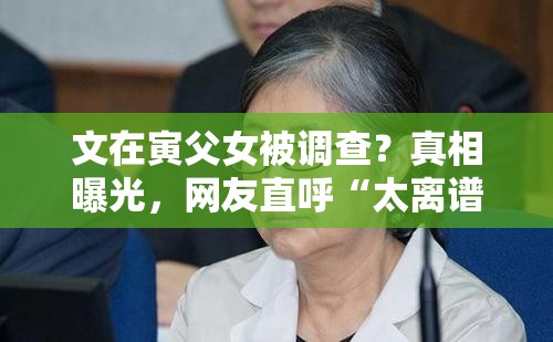 文在寅父女被调查？真相曝光，网友直呼“太离谱”！